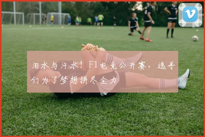 泪水与汗水!F1电竞公开赛,选手们为了梦想拼尽全力