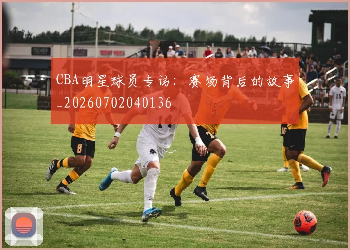 CBA明星球员专访：赛场背后的故事_20260702040136