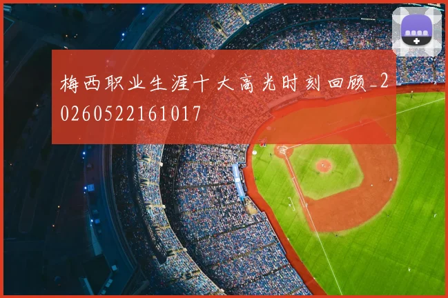 梅西职业生涯十大高光时刻回顾_20260522161017