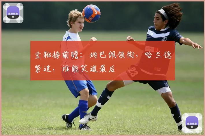 金靴榜前瞻：姆巴佩领衔，哈兰德紧追，谁能笑道最后