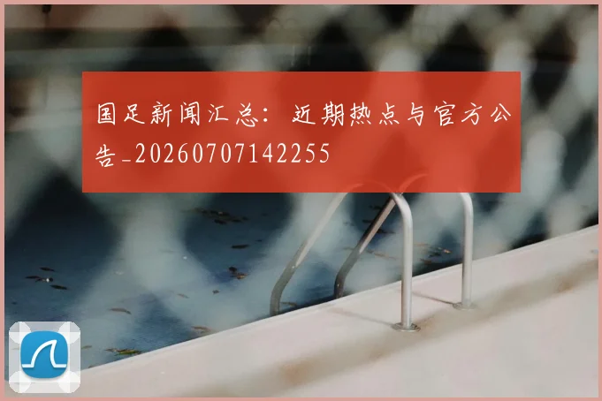国足新闻汇总：近期热点与官方公告_20260707142255