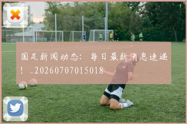 国足新闻动态：每日最新消息速递！_20260707015018