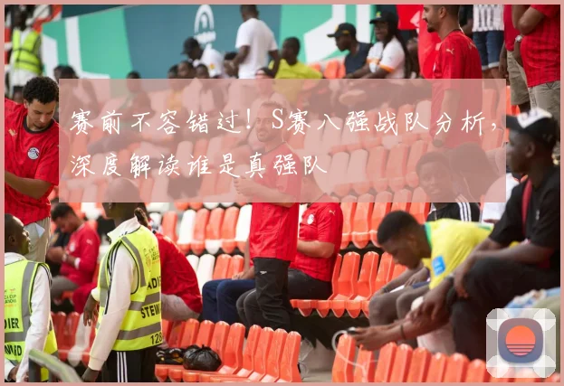 赛前不容错过!S赛八强战队分析,深度解读谁是真强队