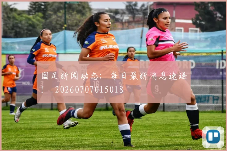 国足新闻动态：每日最新消息速递！_20260707015018