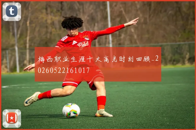 梅西职业生涯十大高光时刻回顾_20260522161017
