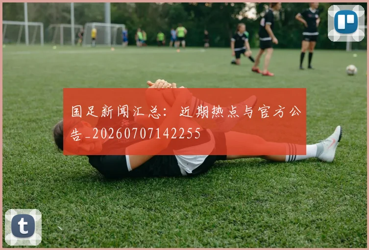 国足新闻汇总：近期热点与官方公告_20260707142255