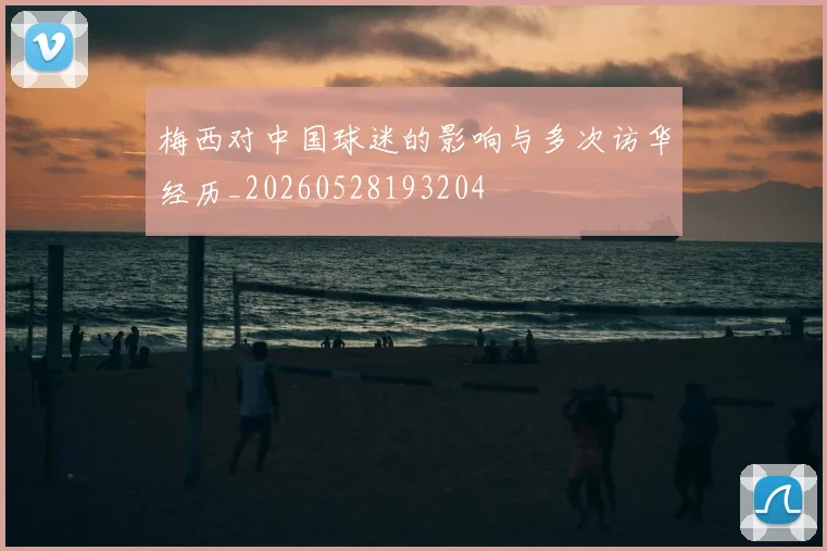 梅西对中国球迷的影响与多次访华经历_20260528193204