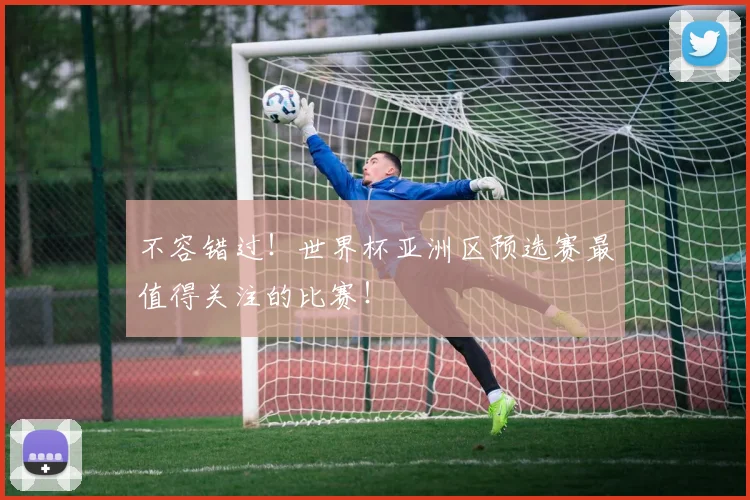 不容错过！世界杯亚洲区预选赛最值得关注的比赛！