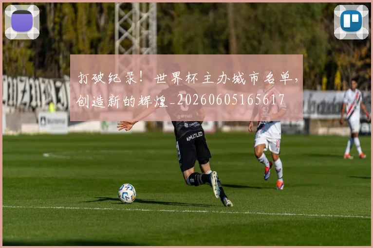 打破纪录!世界杯主办城市名单,创造新的辉煌_20260605165617